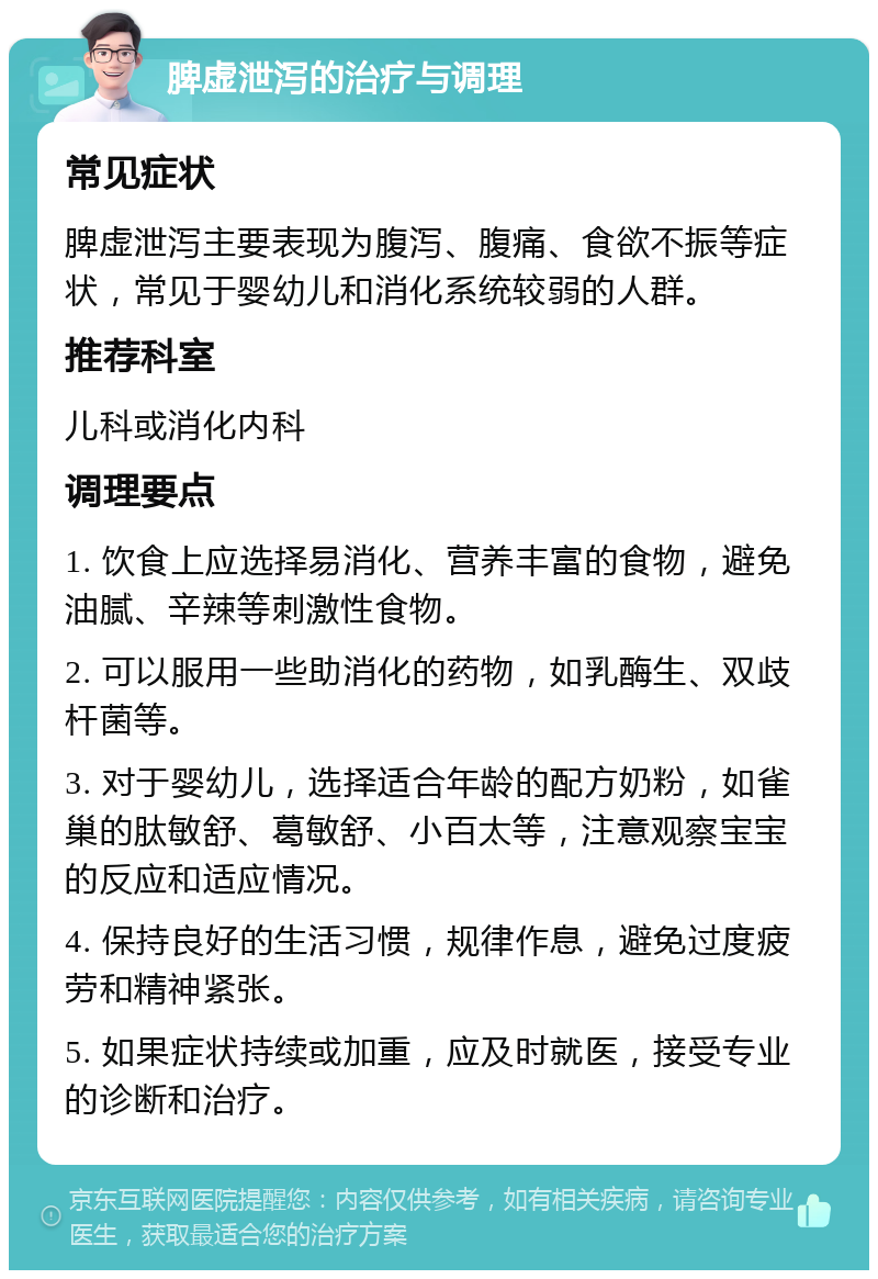 脾虚泄泻的治疗与调理 常见症状 脾虚泄泻主要表现为腹泻、腹痛、食欲不振等症状，常见于婴幼儿和消化系统较弱的人群。 推荐科室 儿科或消化内科 调理要点 1. 饮食上应选择易消化、营养丰富的食物，避免油腻、辛辣等刺激性食物。 2. 可以服用一些助消化的药物，如乳酶生、双歧杆菌等。 3. 对于婴幼儿，选择适合年龄的配方奶粉，如雀巢的肽敏舒、葛敏舒、小百太等，注意观察宝宝的反应和适应情况。 4. 保持良好的生活习惯，规律作息，避免过度疲劳和精神紧张。 5. 如果症状持续或加重，应及时就医，接受专业的诊断和治疗。