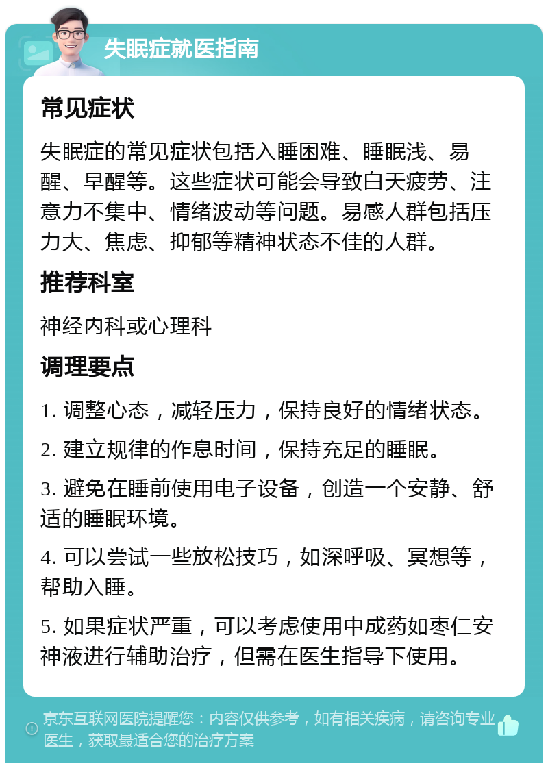 失眠症就医指南 常见症状 失眠症的常见症状包括入睡困难、睡眠浅、易醒、早醒等。这些症状可能会导致白天疲劳、注意力不集中、情绪波动等问题。易感人群包括压力大、焦虑、抑郁等精神状态不佳的人群。 推荐科室 神经内科或心理科 调理要点 1. 调整心态，减轻压力，保持良好的情绪状态。 2. 建立规律的作息时间，保持充足的睡眠。 3. 避免在睡前使用电子设备，创造一个安静、舒适的睡眠环境。 4. 可以尝试一些放松技巧，如深呼吸、冥想等，帮助入睡。 5. 如果症状严重，可以考虑使用中成药如枣仁安神液进行辅助治疗，但需在医生指导下使用。