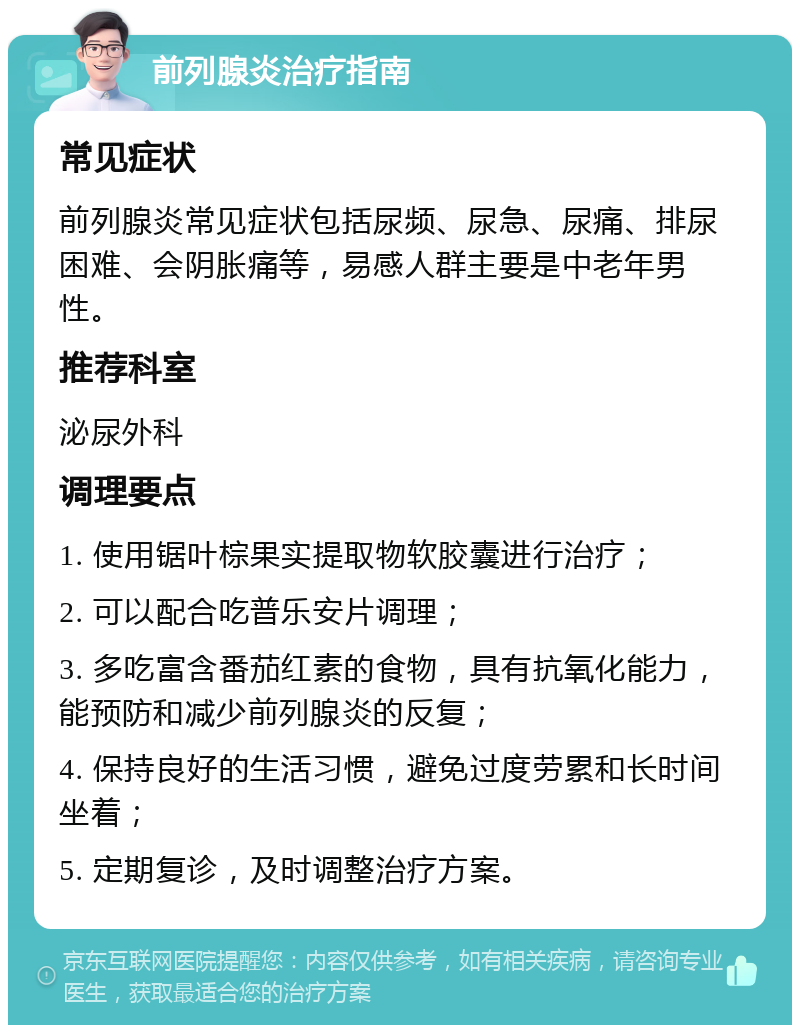 前列腺炎治疗指南 常见症状 前列腺炎常见症状包括尿频、尿急、尿痛、排尿困难、会阴胀痛等，易感人群主要是中老年男性。 推荐科室 泌尿外科 调理要点 1. 使用锯叶棕果实提取物软胶囊进行治疗； 2. 可以配合吃普乐安片调理； 3. 多吃富含番茄红素的食物，具有抗氧化能力，能预防和减少前列腺炎的反复； 4. 保持良好的生活习惯，避免过度劳累和长时间坐着； 5. 定期复诊，及时调整治疗方案。