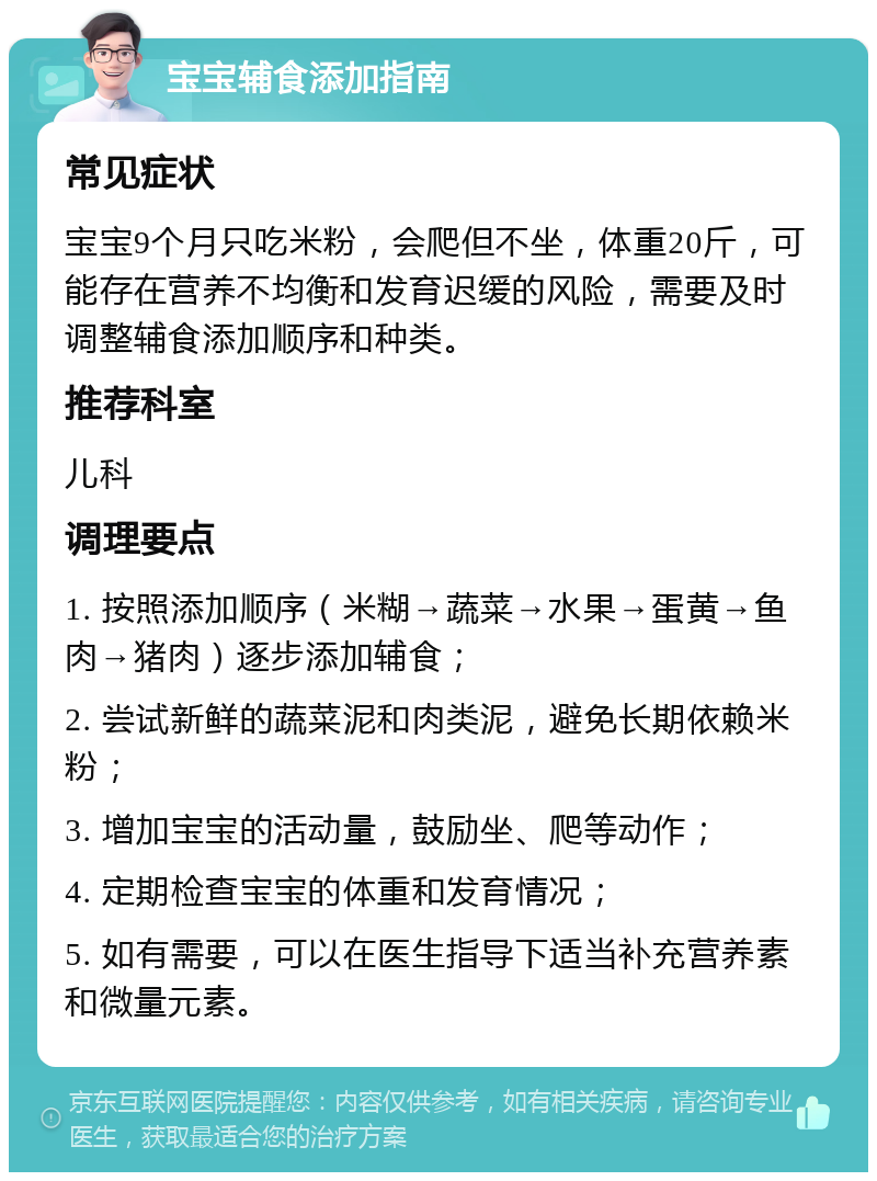 宝宝辅食添加指南 常见症状 宝宝9个月只吃米粉，会爬但不坐，体重20斤，可能存在营养不均衡和发育迟缓的风险，需要及时调整辅食添加顺序和种类。 推荐科室 儿科 调理要点 1. 按照添加顺序（米糊→蔬菜→水果→蛋黄→鱼肉→猪肉）逐步添加辅食； 2. 尝试新鲜的蔬菜泥和肉类泥，避免长期依赖米粉； 3. 增加宝宝的活动量，鼓励坐、爬等动作； 4. 定期检查宝宝的体重和发育情况； 5. 如有需要，可以在医生指导下适当补充营养素和微量元素。