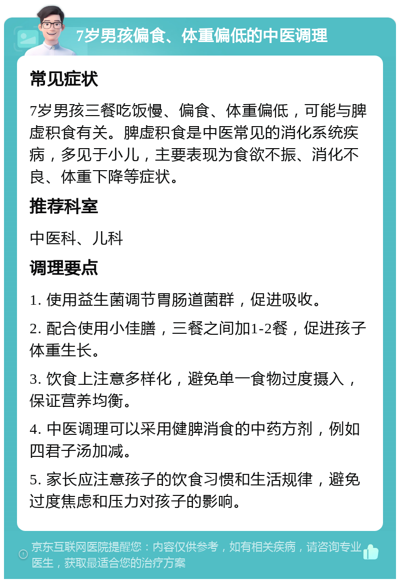 7岁男孩偏食、体重偏低的中医调理 常见症状 7岁男孩三餐吃饭慢、偏食、体重偏低，可能与脾虚积食有关。脾虚积食是中医常见的消化系统疾病，多见于小儿，主要表现为食欲不振、消化不良、体重下降等症状。 推荐科室 中医科、儿科 调理要点 1. 使用益生菌调节胃肠道菌群，促进吸收。 2. 配合使用小佳膳，三餐之间加1-2餐，促进孩子体重生长。 3. 饮食上注意多样化，避免单一食物过度摄入，保证营养均衡。 4. 中医调理可以采用健脾消食的中药方剂，例如四君子汤加减。 5. 家长应注意孩子的饮食习惯和生活规律，避免过度焦虑和压力对孩子的影响。