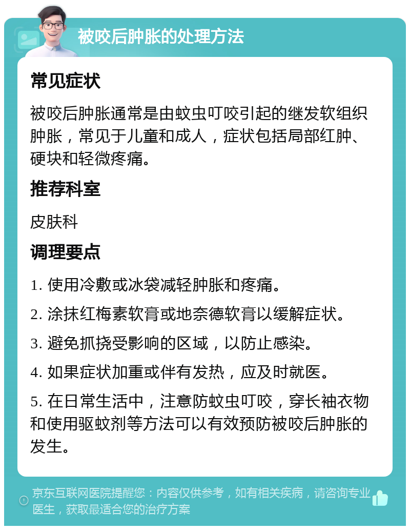 被咬后肿胀的处理方法 常见症状 被咬后肿胀通常是由蚊虫叮咬引起的继发软组织肿胀，常见于儿童和成人，症状包括局部红肿、硬块和轻微疼痛。 推荐科室 皮肤科 调理要点 1. 使用冷敷或冰袋减轻肿胀和疼痛。 2. 涂抹红梅素软膏或地奈德软膏以缓解症状。 3. 避免抓挠受影响的区域，以防止感染。 4. 如果症状加重或伴有发热，应及时就医。 5. 在日常生活中，注意防蚊虫叮咬，穿长袖衣物和使用驱蚊剂等方法可以有效预防被咬后肿胀的发生。