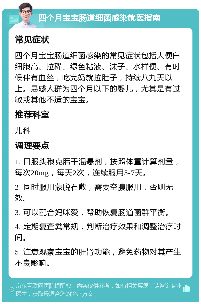 四个月宝宝肠道细菌感染就医指南 常见症状 四个月宝宝肠道细菌感染的常见症状包括大便白细胞高、拉稀、绿色粘液、沫子、水样便、有时候伴有血丝，吃完奶就拉肚子，持续八九天以上。易感人群为四个月以下的婴儿，尤其是有过敏或其他不适的宝宝。 推荐科室 儿科 调理要点 1. 口服头孢克肟干混悬剂，按照体重计算剂量，每次20mg，每天2次，连续服用5-7天。 2. 同时服用蒙脱石散，需要空腹服用，否则无效。 3. 可以配合妈咪爱，帮助恢复肠道菌群平衡。 4. 定期复查粪常规，判断治疗效果和调整治疗时间。 5. 注意观察宝宝的肝肾功能，避免药物对其产生不良影响。