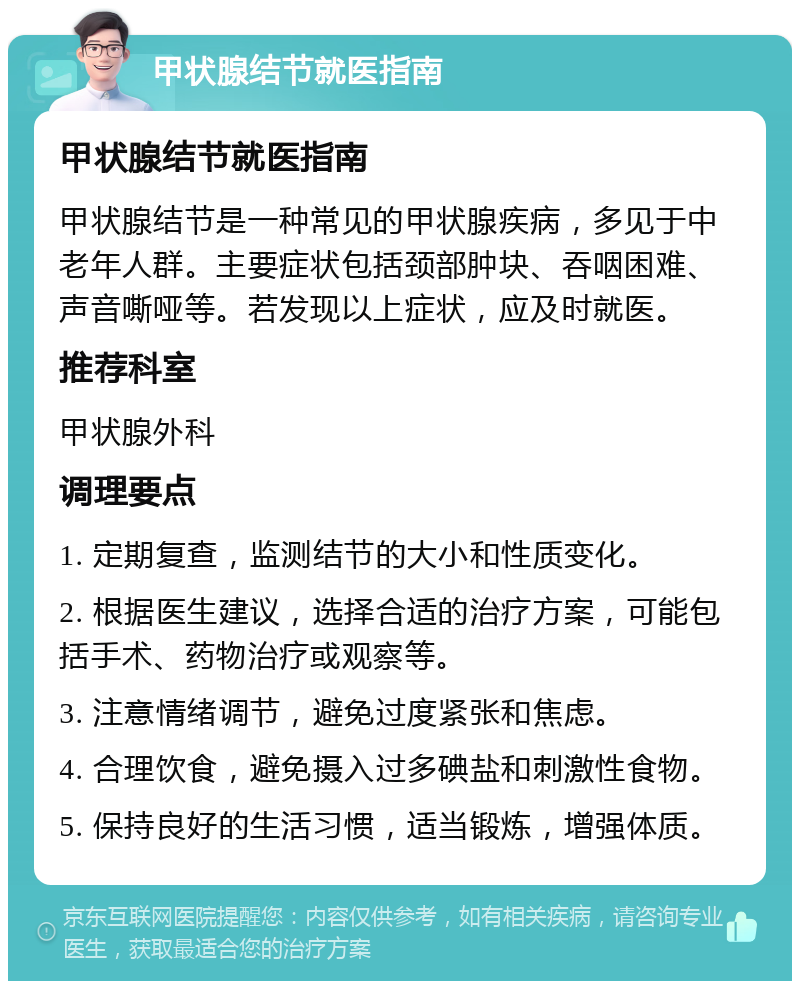 甲状腺结节就医指南 甲状腺结节就医指南 甲状腺结节是一种常见的甲状腺疾病，多见于中老年人群。主要症状包括颈部肿块、吞咽困难、声音嘶哑等。若发现以上症状，应及时就医。 推荐科室 甲状腺外科 调理要点 1. 定期复查，监测结节的大小和性质变化。 2. 根据医生建议，选择合适的治疗方案，可能包括手术、药物治疗或观察等。 3. 注意情绪调节，避免过度紧张和焦虑。 4. 合理饮食，避免摄入过多碘盐和刺激性食物。 5. 保持良好的生活习惯，适当锻炼，增强体质。