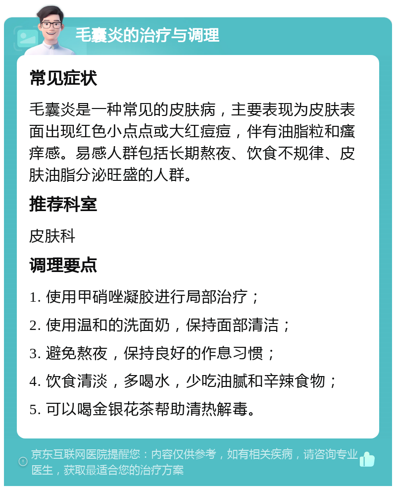 毛囊炎的治疗与调理 常见症状 毛囊炎是一种常见的皮肤病，主要表现为皮肤表面出现红色小点点或大红痘痘，伴有油脂粒和瘙痒感。易感人群包括长期熬夜、饮食不规律、皮肤油脂分泌旺盛的人群。 推荐科室 皮肤科 调理要点 1. 使用甲硝唑凝胶进行局部治疗； 2. 使用温和的洗面奶，保持面部清洁； 3. 避免熬夜，保持良好的作息习惯； 4. 饮食清淡，多喝水，少吃油腻和辛辣食物； 5. 可以喝金银花茶帮助清热解毒。