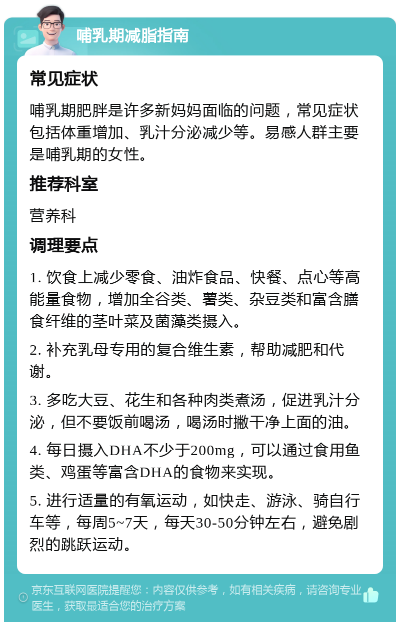 哺乳期减脂指南 常见症状 哺乳期肥胖是许多新妈妈面临的问题，常见症状包括体重增加、乳汁分泌减少等。易感人群主要是哺乳期的女性。 推荐科室 营养科 调理要点 1. 饮食上减少零食、油炸食品、快餐、点心等高能量食物，增加全谷类、薯类、杂豆类和富含膳食纤维的茎叶菜及菌藻类摄入。 2. 补充乳母专用的复合维生素，帮助减肥和代谢。 3. 多吃大豆、花生和各种肉类煮汤，促进乳汁分泌，但不要饭前喝汤，喝汤时撇干净上面的油。 4. 每日摄入DHA不少于200mg，可以通过食用鱼类、鸡蛋等富含DHA的食物来实现。 5. 进行适量的有氧运动，如快走、游泳、骑自行车等，每周5~7天，每天30-50分钟左右，避免剧烈的跳跃运动。