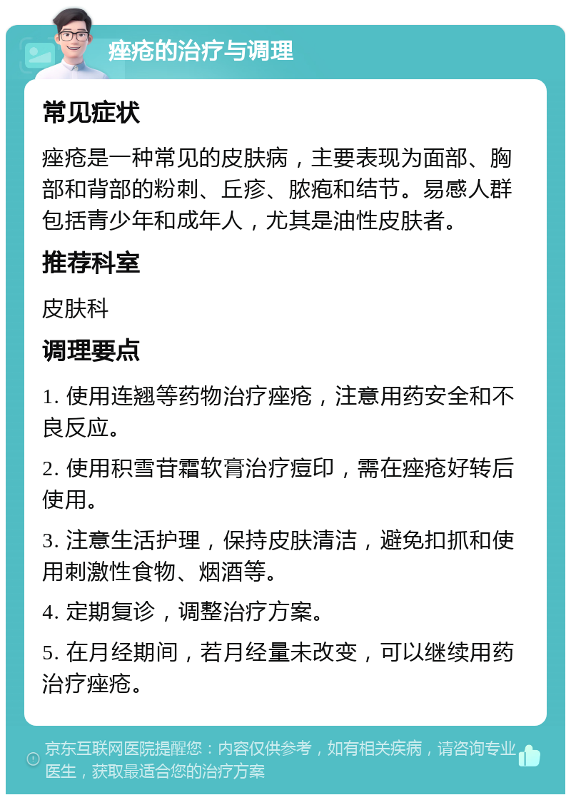 痤疮的治疗与调理 常见症状 痤疮是一种常见的皮肤病，主要表现为面部、胸部和背部的粉刺、丘疹、脓疱和结节。易感人群包括青少年和成年人，尤其是油性皮肤者。 推荐科室 皮肤科 调理要点 1. 使用连翘等药物治疗痤疮，注意用药安全和不良反应。 2. 使用积雪苷霜软膏治疗痘印，需在痤疮好转后使用。 3. 注意生活护理，保持皮肤清洁，避免扣抓和使用刺激性食物、烟酒等。 4. 定期复诊，调整治疗方案。 5. 在月经期间，若月经量未改变，可以继续用药治疗痤疮。