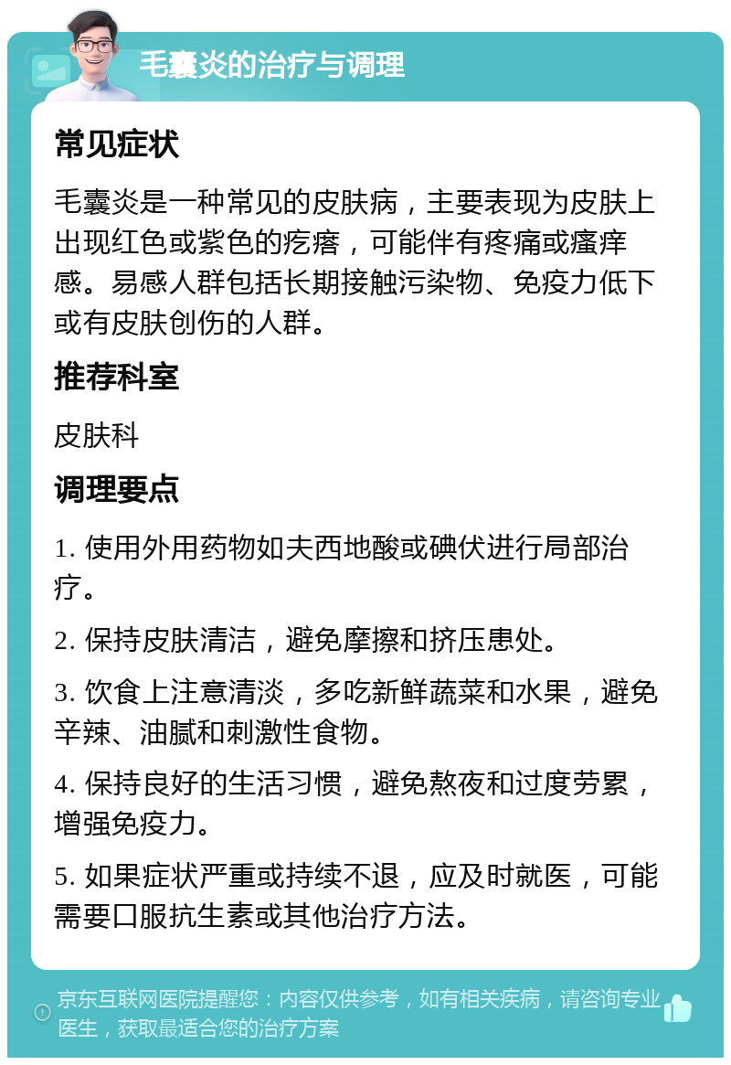 毛囊炎的治疗与调理 常见症状 毛囊炎是一种常见的皮肤病，主要表现为皮肤上出现红色或紫色的疙瘩，可能伴有疼痛或瘙痒感。易感人群包括长期接触污染物、免疫力低下或有皮肤创伤的人群。 推荐科室 皮肤科 调理要点 1. 使用外用药物如夫西地酸或碘伏进行局部治疗。 2. 保持皮肤清洁，避免摩擦和挤压患处。 3. 饮食上注意清淡，多吃新鲜蔬菜和水果，避免辛辣、油腻和刺激性食物。 4. 保持良好的生活习惯，避免熬夜和过度劳累，增强免疫力。 5. 如果症状严重或持续不退，应及时就医，可能需要口服抗生素或其他治疗方法。