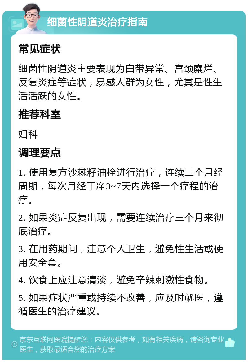 细菌性阴道炎治疗指南 常见症状 细菌性阴道炎主要表现为白带异常、宫颈糜烂、反复炎症等症状，易感人群为女性，尤其是性生活活跃的女性。 推荐科室 妇科 调理要点 1. 使用复方沙棘籽油栓进行治疗，连续三个月经周期，每次月经干净3~7天内选择一个疗程的治疗。 2. 如果炎症反复出现，需要连续治疗三个月来彻底治疗。 3. 在用药期间，注意个人卫生，避免性生活或使用安全套。 4. 饮食上应注意清淡，避免辛辣刺激性食物。 5. 如果症状严重或持续不改善，应及时就医，遵循医生的治疗建议。