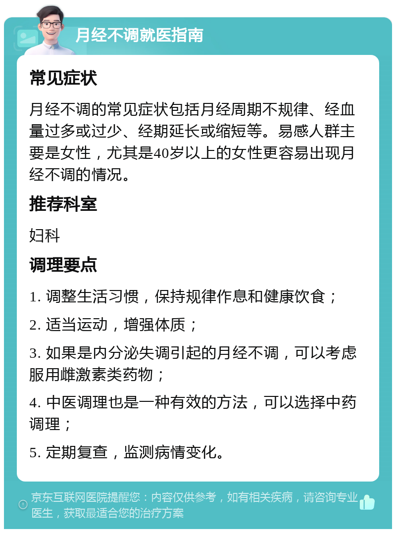 月经不调就医指南 常见症状 月经不调的常见症状包括月经周期不规律、经血量过多或过少、经期延长或缩短等。易感人群主要是女性，尤其是40岁以上的女性更容易出现月经不调的情况。 推荐科室 妇科 调理要点 1. 调整生活习惯，保持规律作息和健康饮食； 2. 适当运动，增强体质； 3. 如果是内分泌失调引起的月经不调，可以考虑服用雌激素类药物； 4. 中医调理也是一种有效的方法，可以选择中药调理； 5. 定期复查，监测病情变化。