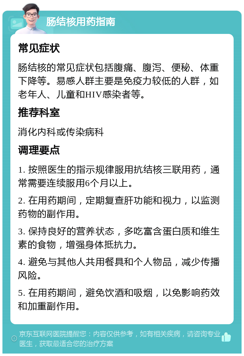 肠结核用药指南 常见症状 肠结核的常见症状包括腹痛、腹泻、便秘、体重下降等。易感人群主要是免疫力较低的人群，如老年人、儿童和HIV感染者等。 推荐科室 消化内科或传染病科 调理要点 1. 按照医生的指示规律服用抗结核三联用药，通常需要连续服用6个月以上。 2. 在用药期间，定期复查肝功能和视力，以监测药物的副作用。 3. 保持良好的营养状态，多吃富含蛋白质和维生素的食物，增强身体抵抗力。 4. 避免与其他人共用餐具和个人物品，减少传播风险。 5. 在用药期间，避免饮酒和吸烟，以免影响药效和加重副作用。