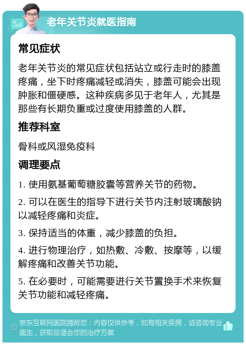 老年关节炎就医指南 常见症状 老年关节炎的常见症状包括站立或行走时的膝盖疼痛，坐下时疼痛减轻或消失，膝盖可能会出现肿胀和僵硬感。这种疾病多见于老年人，尤其是那些有长期负重或过度使用膝盖的人群。 推荐科室 骨科或风湿免疫科 调理要点 1. 使用氨基葡萄糖胶囊等营养关节的药物。 2. 可以在医生的指导下进行关节内注射玻璃酸钠以减轻疼痛和炎症。 3. 保持适当的体重，减少膝盖的负担。 4. 进行物理治疗，如热敷、冷敷、按摩等，以缓解疼痛和改善关节功能。 5. 在必要时，可能需要进行关节置换手术来恢复关节功能和减轻疼痛。