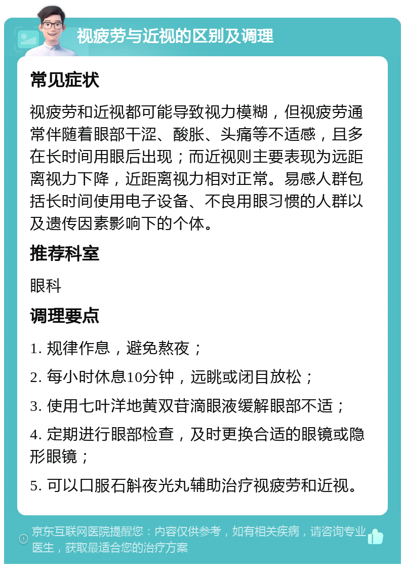 视疲劳与近视的区别及调理 常见症状 视疲劳和近视都可能导致视力模糊，但视疲劳通常伴随着眼部干涩、酸胀、头痛等不适感，且多在长时间用眼后出现；而近视则主要表现为远距离视力下降，近距离视力相对正常。易感人群包括长时间使用电子设备、不良用眼习惯的人群以及遗传因素影响下的个体。 推荐科室 眼科 调理要点 1. 规律作息，避免熬夜； 2. 每小时休息10分钟，远眺或闭目放松； 3. 使用七叶洋地黄双苷滴眼液缓解眼部不适； 4. 定期进行眼部检查，及时更换合适的眼镜或隐形眼镜； 5. 可以口服石斛夜光丸辅助治疗视疲劳和近视。