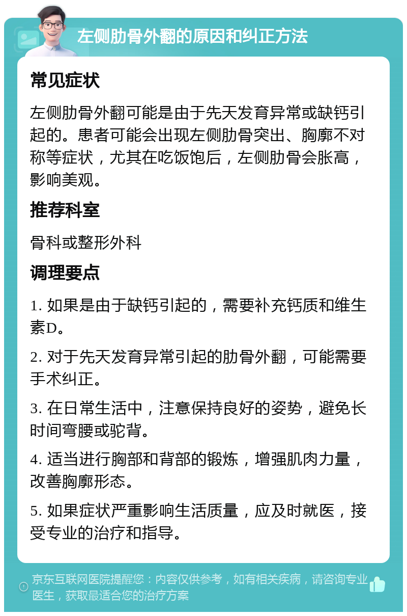 左侧肋骨外翻的原因和纠正方法 常见症状 左侧肋骨外翻可能是由于先天发育异常或缺钙引起的。患者可能会出现左侧肋骨突出、胸廓不对称等症状，尤其在吃饭饱后，左侧肋骨会胀高，影响美观。 推荐科室 骨科或整形外科 调理要点 1. 如果是由于缺钙引起的，需要补充钙质和维生素D。 2. 对于先天发育异常引起的肋骨外翻，可能需要手术纠正。 3. 在日常生活中，注意保持良好的姿势，避免长时间弯腰或驼背。 4. 适当进行胸部和背部的锻炼，增强肌肉力量，改善胸廓形态。 5. 如果症状严重影响生活质量，应及时就医，接受专业的治疗和指导。