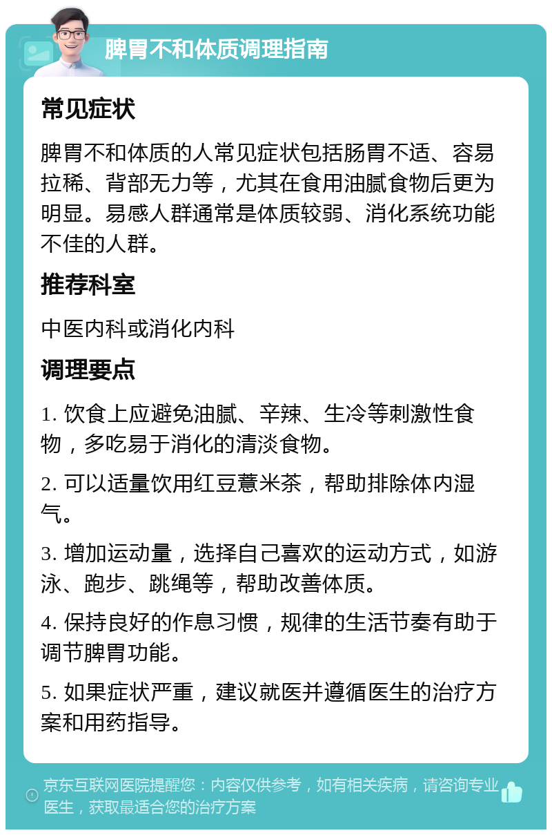 脾胃不和体质调理指南 常见症状 脾胃不和体质的人常见症状包括肠胃不适、容易拉稀、背部无力等，尤其在食用油腻食物后更为明显。易感人群通常是体质较弱、消化系统功能不佳的人群。 推荐科室 中医内科或消化内科 调理要点 1. 饮食上应避免油腻、辛辣、生冷等刺激性食物，多吃易于消化的清淡食物。 2. 可以适量饮用红豆薏米茶，帮助排除体内湿气。 3. 增加运动量，选择自己喜欢的运动方式，如游泳、跑步、跳绳等，帮助改善体质。 4. 保持良好的作息习惯，规律的生活节奏有助于调节脾胃功能。 5. 如果症状严重，建议就医并遵循医生的治疗方案和用药指导。