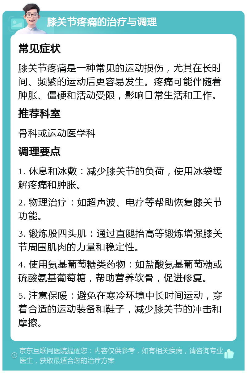 膝关节疼痛的治疗与调理 常见症状 膝关节疼痛是一种常见的运动损伤，尤其在长时间、频繁的运动后更容易发生。疼痛可能伴随着肿胀、僵硬和活动受限，影响日常生活和工作。 推荐科室 骨科或运动医学科 调理要点 1. 休息和冰敷：减少膝关节的负荷，使用冰袋缓解疼痛和肿胀。 2. 物理治疗：如超声波、电疗等帮助恢复膝关节功能。 3. 锻炼股四头肌：通过直腿抬高等锻炼增强膝关节周围肌肉的力量和稳定性。 4. 使用氨基葡萄糖类药物：如盐酸氨基葡萄糖或硫酸氨基葡萄糖，帮助营养软骨，促进修复。 5. 注意保暖：避免在寒冷环境中长时间运动，穿着合适的运动装备和鞋子，减少膝关节的冲击和摩擦。