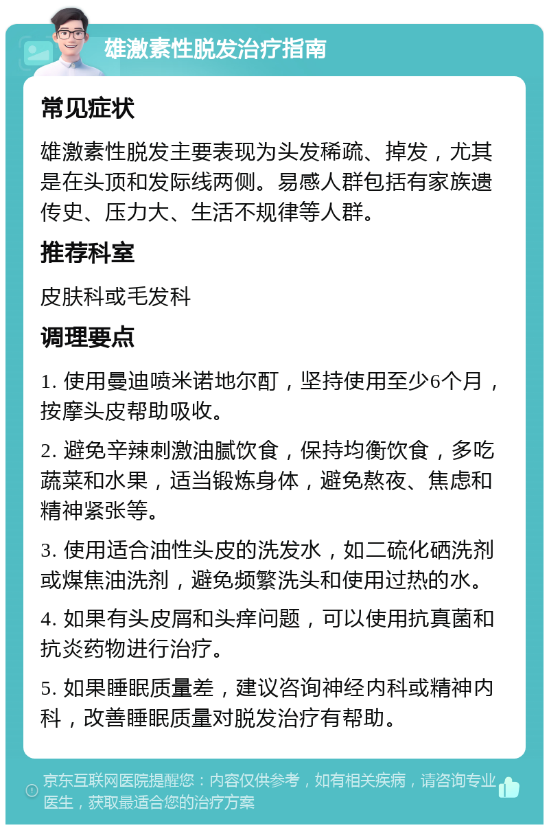 雄激素性脱发治疗指南 常见症状 雄激素性脱发主要表现为头发稀疏、掉发，尤其是在头顶和发际线两侧。易感人群包括有家族遗传史、压力大、生活不规律等人群。 推荐科室 皮肤科或毛发科 调理要点 1. 使用曼迪喷米诺地尔酊，坚持使用至少6个月，按摩头皮帮助吸收。 2. 避免辛辣刺激油腻饮食，保持均衡饮食，多吃蔬菜和水果，适当锻炼身体，避免熬夜、焦虑和精神紧张等。 3. 使用适合油性头皮的洗发水，如二硫化硒洗剂或煤焦油洗剂，避免频繁洗头和使用过热的水。 4. 如果有头皮屑和头痒问题，可以使用抗真菌和抗炎药物进行治疗。 5. 如果睡眠质量差，建议咨询神经内科或精神内科，改善睡眠质量对脱发治疗有帮助。