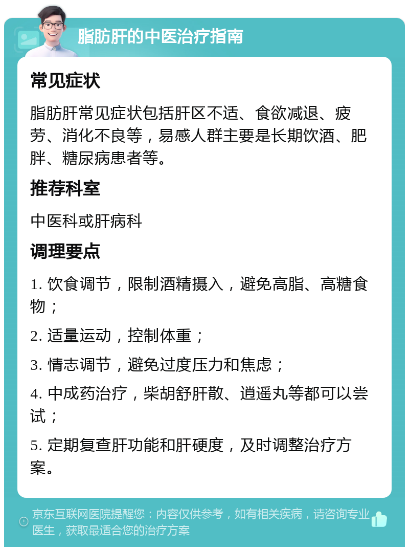 脂肪肝的中医治疗指南 常见症状 脂肪肝常见症状包括肝区不适、食欲减退、疲劳、消化不良等，易感人群主要是长期饮酒、肥胖、糖尿病患者等。 推荐科室 中医科或肝病科 调理要点 1. 饮食调节，限制酒精摄入，避免高脂、高糖食物； 2. 适量运动，控制体重； 3. 情志调节，避免过度压力和焦虑； 4. 中成药治疗，柴胡舒肝散、逍遥丸等都可以尝试； 5. 定期复查肝功能和肝硬度，及时调整治疗方案。