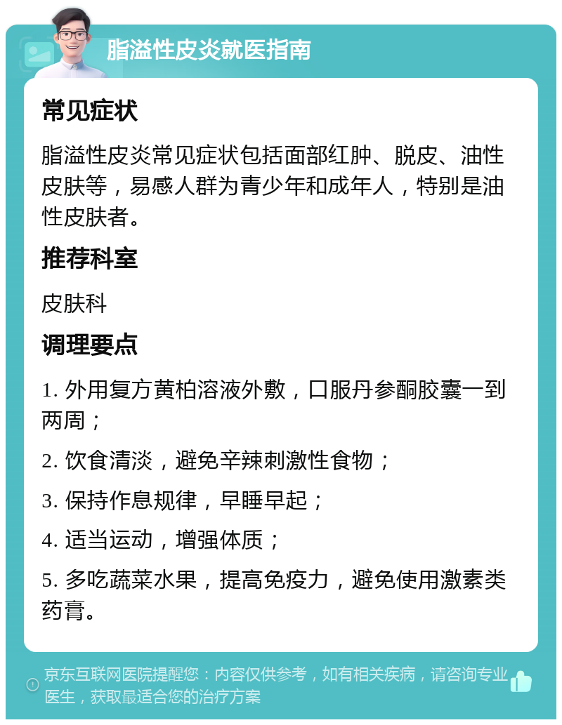 脂溢性皮炎就医指南 常见症状 脂溢性皮炎常见症状包括面部红肿、脱皮、油性皮肤等，易感人群为青少年和成年人，特别是油性皮肤者。 推荐科室 皮肤科 调理要点 1. 外用复方黄柏溶液外敷，口服丹参酮胶囊一到两周； 2. 饮食清淡，避免辛辣刺激性食物； 3. 保持作息规律，早睡早起； 4. 适当运动，增强体质； 5. 多吃蔬菜水果，提高免疫力，避免使用激素类药膏。