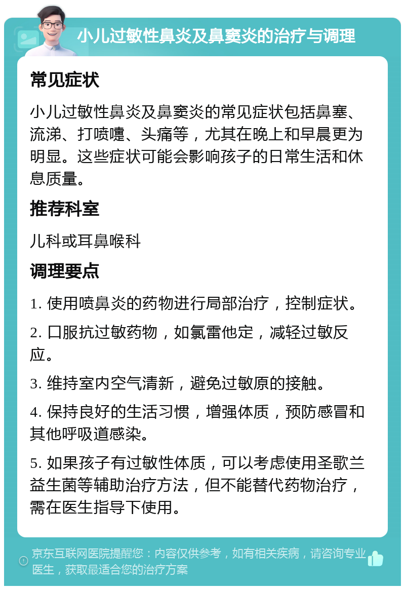 小儿过敏性鼻炎及鼻窦炎的治疗与调理 常见症状 小儿过敏性鼻炎及鼻窦炎的常见症状包括鼻塞、流涕、打喷嚏、头痛等，尤其在晚上和早晨更为明显。这些症状可能会影响孩子的日常生活和休息质量。 推荐科室 儿科或耳鼻喉科 调理要点 1. 使用喷鼻炎的药物进行局部治疗，控制症状。 2. 口服抗过敏药物，如氯雷他定，减轻过敏反应。 3. 维持室内空气清新，避免过敏原的接触。 4. 保持良好的生活习惯，增强体质，预防感冒和其他呼吸道感染。 5. 如果孩子有过敏性体质，可以考虑使用圣歌兰益生菌等辅助治疗方法，但不能替代药物治疗，需在医生指导下使用。