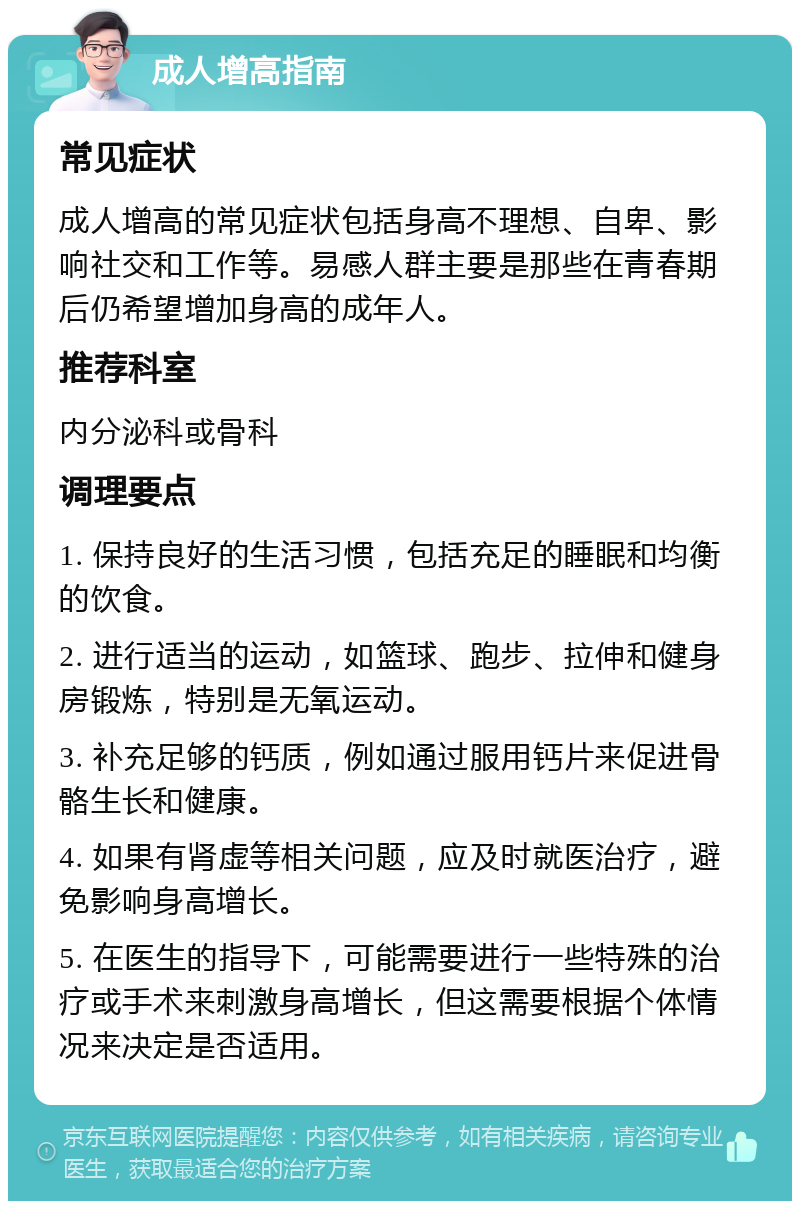 成人增高指南 常见症状 成人增高的常见症状包括身高不理想、自卑、影响社交和工作等。易感人群主要是那些在青春期后仍希望增加身高的成年人。 推荐科室 内分泌科或骨科 调理要点 1. 保持良好的生活习惯，包括充足的睡眠和均衡的饮食。 2. 进行适当的运动，如篮球、跑步、拉伸和健身房锻炼，特别是无氧运动。 3. 补充足够的钙质，例如通过服用钙片来促进骨骼生长和健康。 4. 如果有肾虚等相关问题，应及时就医治疗，避免影响身高增长。 5. 在医生的指导下，可能需要进行一些特殊的治疗或手术来刺激身高增长，但这需要根据个体情况来决定是否适用。