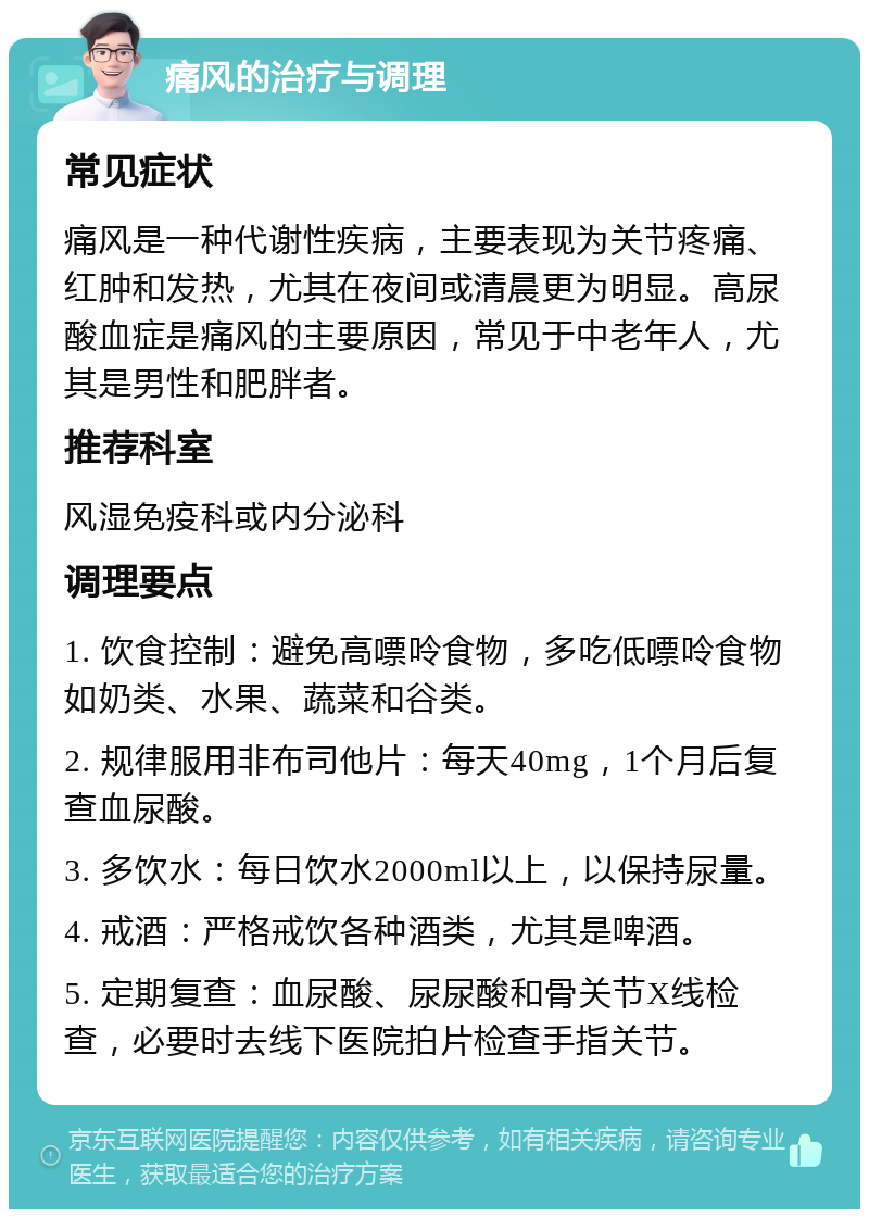 痛风的治疗与调理 常见症状 痛风是一种代谢性疾病，主要表现为关节疼痛、红肿和发热，尤其在夜间或清晨更为明显。高尿酸血症是痛风的主要原因，常见于中老年人，尤其是男性和肥胖者。 推荐科室 风湿免疫科或内分泌科 调理要点 1. 饮食控制：避免高嘌呤食物，多吃低嘌呤食物如奶类、水果、蔬菜和谷类。 2. 规律服用非布司他片：每天40mg，1个月后复查血尿酸。 3. 多饮水：每日饮水2000ml以上，以保持尿量。 4. 戒酒：严格戒饮各种酒类，尤其是啤酒。 5. 定期复查：血尿酸、尿尿酸和骨关节X线检查，必要时去线下医院拍片检查手指关节。