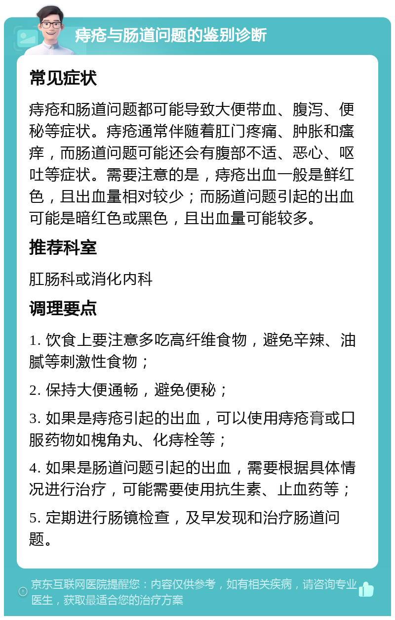 痔疮与肠道问题的鉴别诊断 常见症状 痔疮和肠道问题都可能导致大便带血、腹泻、便秘等症状。痔疮通常伴随着肛门疼痛、肿胀和瘙痒，而肠道问题可能还会有腹部不适、恶心、呕吐等症状。需要注意的是，痔疮出血一般是鲜红色，且出血量相对较少；而肠道问题引起的出血可能是暗红色或黑色，且出血量可能较多。 推荐科室 肛肠科或消化内科 调理要点 1. 饮食上要注意多吃高纤维食物，避免辛辣、油腻等刺激性食物； 2. 保持大便通畅，避免便秘； 3. 如果是痔疮引起的出血，可以使用痔疮膏或口服药物如槐角丸、化痔栓等； 4. 如果是肠道问题引起的出血，需要根据具体情况进行治疗，可能需要使用抗生素、止血药等； 5. 定期进行肠镜检查，及早发现和治疗肠道问题。