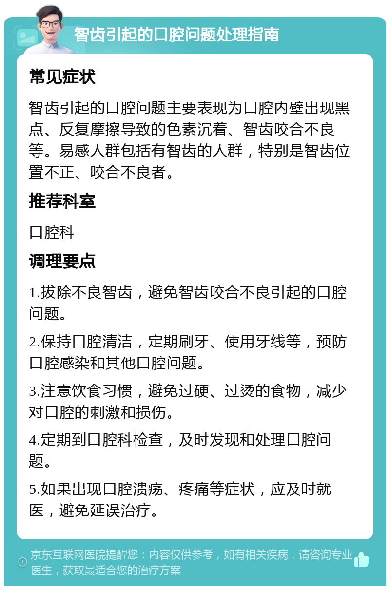 智齿引起的口腔问题处理指南 常见症状 智齿引起的口腔问题主要表现为口腔内壁出现黑点、反复摩擦导致的色素沉着、智齿咬合不良等。易感人群包括有智齿的人群，特别是智齿位置不正、咬合不良者。 推荐科室 口腔科 调理要点 1.拔除不良智齿，避免智齿咬合不良引起的口腔问题。 2.保持口腔清洁，定期刷牙、使用牙线等，预防口腔感染和其他口腔问题。 3.注意饮食习惯，避免过硬、过烫的食物，减少对口腔的刺激和损伤。 4.定期到口腔科检查，及时发现和处理口腔问题。 5.如果出现口腔溃疡、疼痛等症状，应及时就医，避免延误治疗。