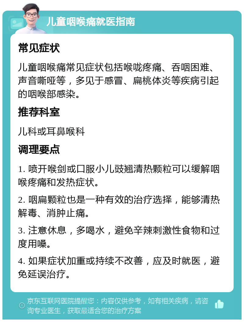 儿童咽喉痛就医指南 常见症状 儿童咽喉痛常见症状包括喉咙疼痛、吞咽困难、声音嘶哑等，多见于感冒、扁桃体炎等疾病引起的咽喉部感染。 推荐科室 儿科或耳鼻喉科 调理要点 1. 喷开喉剑或口服小儿豉翘清热颗粒可以缓解咽喉疼痛和发热症状。 2. 咽扁颗粒也是一种有效的治疗选择，能够清热解毒、消肿止痛。 3. 注意休息，多喝水，避免辛辣刺激性食物和过度用嗓。 4. 如果症状加重或持续不改善，应及时就医，避免延误治疗。