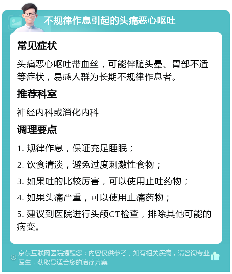 不规律作息引起的头痛恶心呕吐 常见症状 头痛恶心呕吐带血丝，可能伴随头晕、胃部不适等症状，易感人群为长期不规律作息者。 推荐科室 神经内科或消化内科 调理要点 1. 规律作息，保证充足睡眠； 2. 饮食清淡，避免过度刺激性食物； 3. 如果吐的比较厉害，可以使用止吐药物； 4. 如果头痛严重，可以使用止痛药物； 5. 建议到医院进行头颅CT检查，排除其他可能的病变。