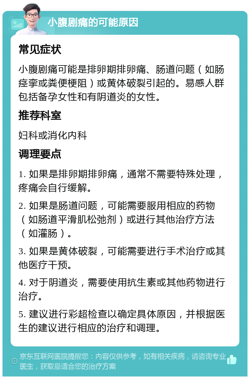 小腹剧痛的可能原因 常见症状 小腹剧痛可能是排卵期排卵痛、肠道问题（如肠痉挛或粪便梗阻）或黄体破裂引起的。易感人群包括备孕女性和有阴道炎的女性。 推荐科室 妇科或消化内科 调理要点 1. 如果是排卵期排卵痛，通常不需要特殊处理，疼痛会自行缓解。 2. 如果是肠道问题，可能需要服用相应的药物（如肠道平滑肌松弛剂）或进行其他治疗方法（如灌肠）。 3. 如果是黄体破裂，可能需要进行手术治疗或其他医疗干预。 4. 对于阴道炎，需要使用抗生素或其他药物进行治疗。 5. 建议进行彩超检查以确定具体原因，并根据医生的建议进行相应的治疗和调理。