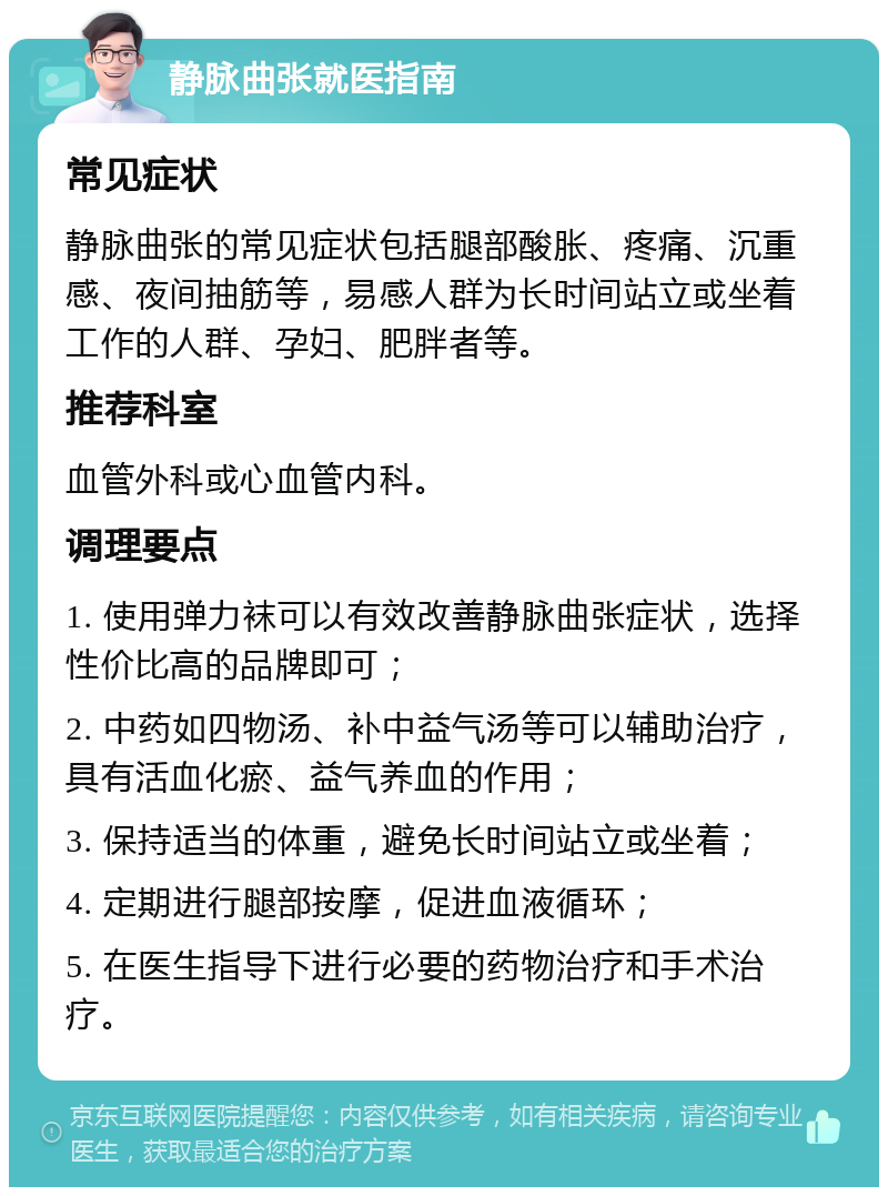 静脉曲张就医指南 常见症状 静脉曲张的常见症状包括腿部酸胀、疼痛、沉重感、夜间抽筋等，易感人群为长时间站立或坐着工作的人群、孕妇、肥胖者等。 推荐科室 血管外科或心血管内科。 调理要点 1. 使用弹力袜可以有效改善静脉曲张症状，选择性价比高的品牌即可； 2. 中药如四物汤、补中益气汤等可以辅助治疗，具有活血化瘀、益气养血的作用； 3. 保持适当的体重，避免长时间站立或坐着； 4. 定期进行腿部按摩，促进血液循环； 5. 在医生指导下进行必要的药物治疗和手术治疗。