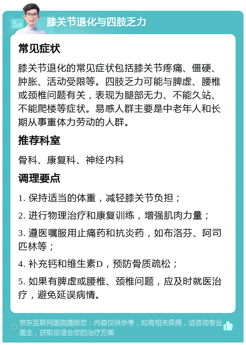 膝关节退化与四肢乏力 常见症状 膝关节退化的常见症状包括膝关节疼痛、僵硬、肿胀、活动受限等。四肢乏力可能与脾虚、腰椎或颈椎问题有关，表现为腿部无力、不能久站、不能爬楼等症状。易感人群主要是中老年人和长期从事重体力劳动的人群。 推荐科室 骨科、康复科、神经内科 调理要点 1. 保持适当的体重，减轻膝关节负担； 2. 进行物理治疗和康复训练，增强肌肉力量； 3. 遵医嘱服用止痛药和抗炎药，如布洛芬、阿司匹林等； 4. 补充钙和维生素D，预防骨质疏松； 5. 如果有脾虚或腰椎、颈椎问题，应及时就医治疗，避免延误病情。