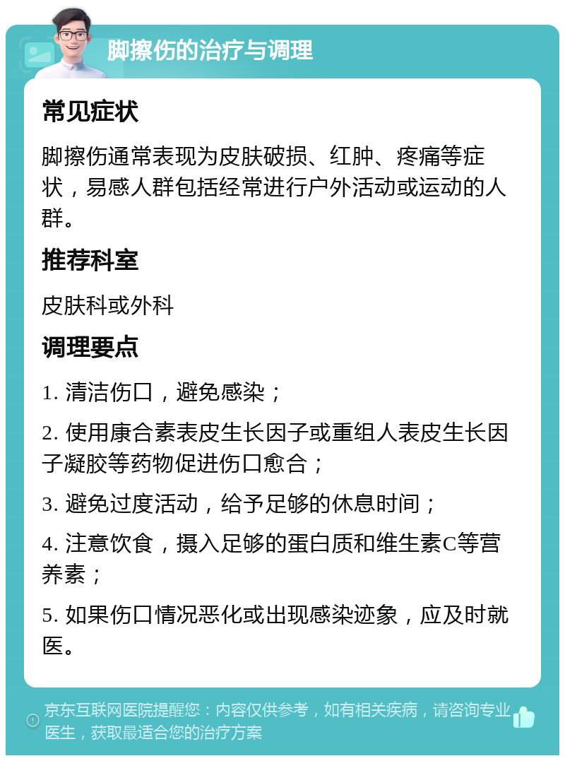 脚擦伤的治疗与调理 常见症状 脚擦伤通常表现为皮肤破损、红肿、疼痛等症状，易感人群包括经常进行户外活动或运动的人群。 推荐科室 皮肤科或外科 调理要点 1. 清洁伤口，避免感染； 2. 使用康合素表皮生长因子或重组人表皮生长因子凝胶等药物促进伤口愈合； 3. 避免过度活动，给予足够的休息时间； 4. 注意饮食，摄入足够的蛋白质和维生素C等营养素； 5. 如果伤口情况恶化或出现感染迹象，应及时就医。