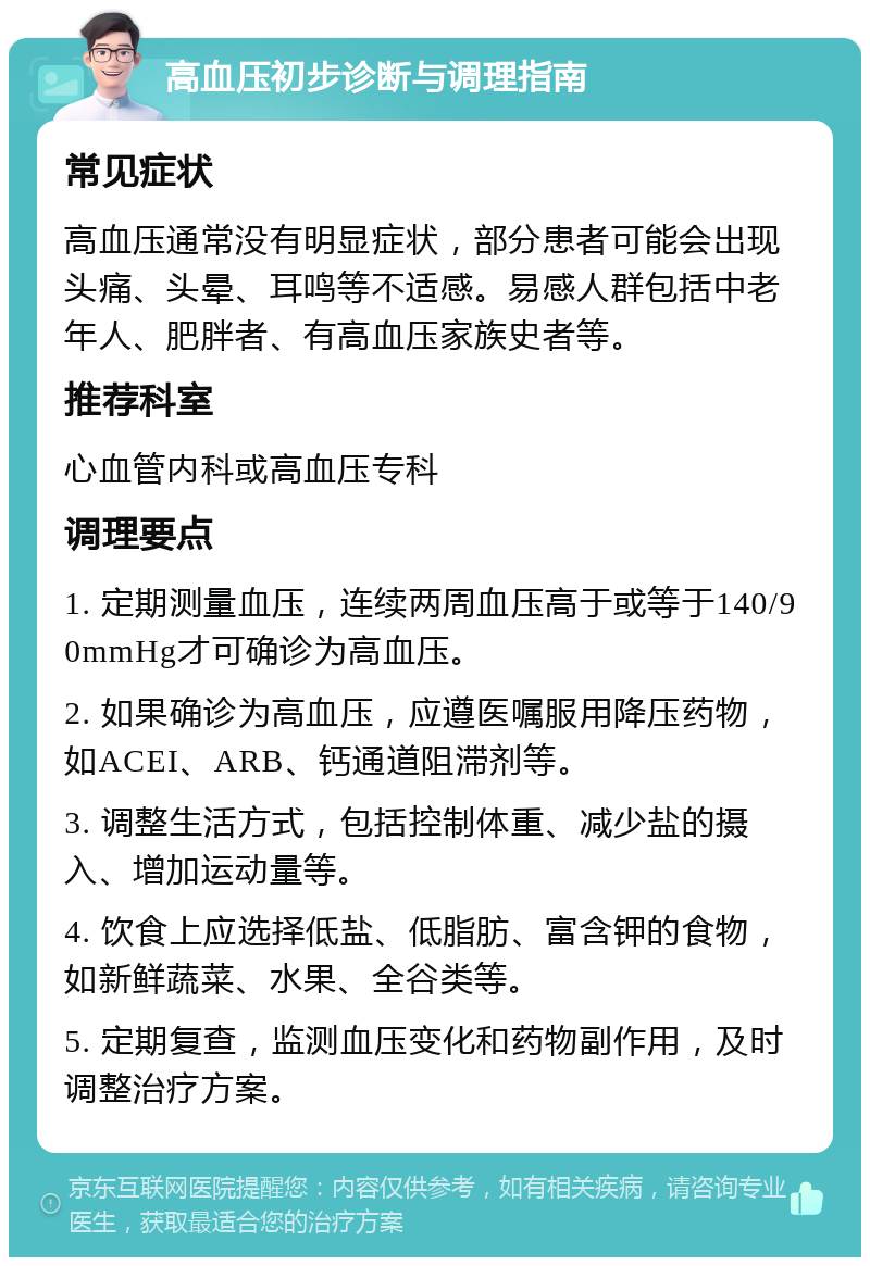 高血压初步诊断与调理指南 常见症状 高血压通常没有明显症状，部分患者可能会出现头痛、头晕、耳鸣等不适感。易感人群包括中老年人、肥胖者、有高血压家族史者等。 推荐科室 心血管内科或高血压专科 调理要点 1. 定期测量血压，连续两周血压高于或等于140/90mmHg才可确诊为高血压。 2. 如果确诊为高血压，应遵医嘱服用降压药物，如ACEI、ARB、钙通道阻滞剂等。 3. 调整生活方式，包括控制体重、减少盐的摄入、增加运动量等。 4. 饮食上应选择低盐、低脂肪、富含钾的食物，如新鲜蔬菜、水果、全谷类等。 5. 定期复查，监测血压变化和药物副作用，及时调整治疗方案。