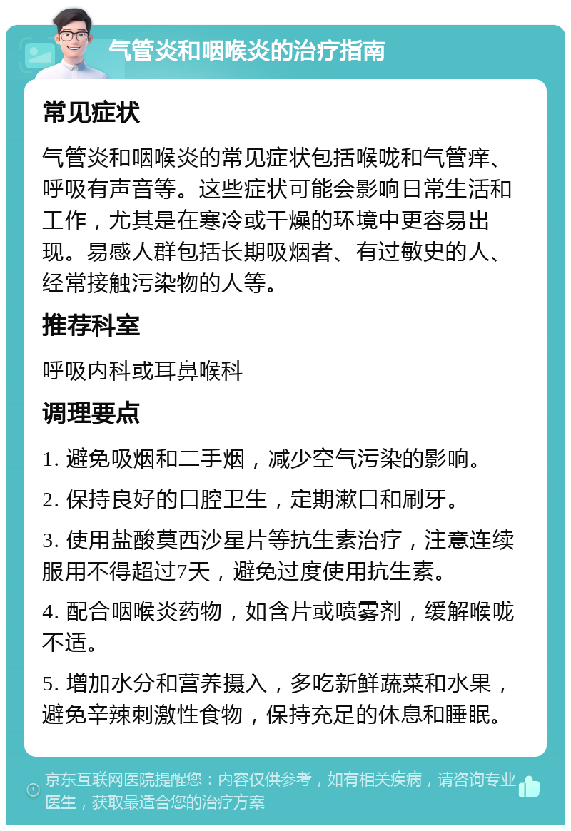 气管炎和咽喉炎的治疗指南 常见症状 气管炎和咽喉炎的常见症状包括喉咙和气管痒、呼吸有声音等。这些症状可能会影响日常生活和工作，尤其是在寒冷或干燥的环境中更容易出现。易感人群包括长期吸烟者、有过敏史的人、经常接触污染物的人等。 推荐科室 呼吸内科或耳鼻喉科 调理要点 1. 避免吸烟和二手烟，减少空气污染的影响。 2. 保持良好的口腔卫生，定期漱口和刷牙。 3. 使用盐酸莫西沙星片等抗生素治疗，注意连续服用不得超过7天，避免过度使用抗生素。 4. 配合咽喉炎药物，如含片或喷雾剂，缓解喉咙不适。 5. 增加水分和营养摄入，多吃新鲜蔬菜和水果，避免辛辣刺激性食物，保持充足的休息和睡眠。