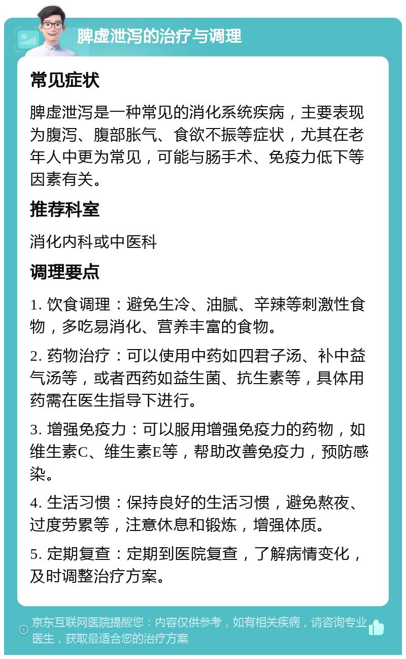 脾虚泄泻的治疗与调理 常见症状 脾虚泄泻是一种常见的消化系统疾病，主要表现为腹泻、腹部胀气、食欲不振等症状，尤其在老年人中更为常见，可能与肠手术、免疫力低下等因素有关。 推荐科室 消化内科或中医科 调理要点 1. 饮食调理：避免生冷、油腻、辛辣等刺激性食物，多吃易消化、营养丰富的食物。 2. 药物治疗：可以使用中药如四君子汤、补中益气汤等，或者西药如益生菌、抗生素等，具体用药需在医生指导下进行。 3. 增强免疫力：可以服用增强免疫力的药物，如维生素C、维生素E等，帮助改善免疫力，预防感染。 4. 生活习惯：保持良好的生活习惯，避免熬夜、过度劳累等，注意休息和锻炼，增强体质。 5. 定期复查：定期到医院复查，了解病情变化，及时调整治疗方案。