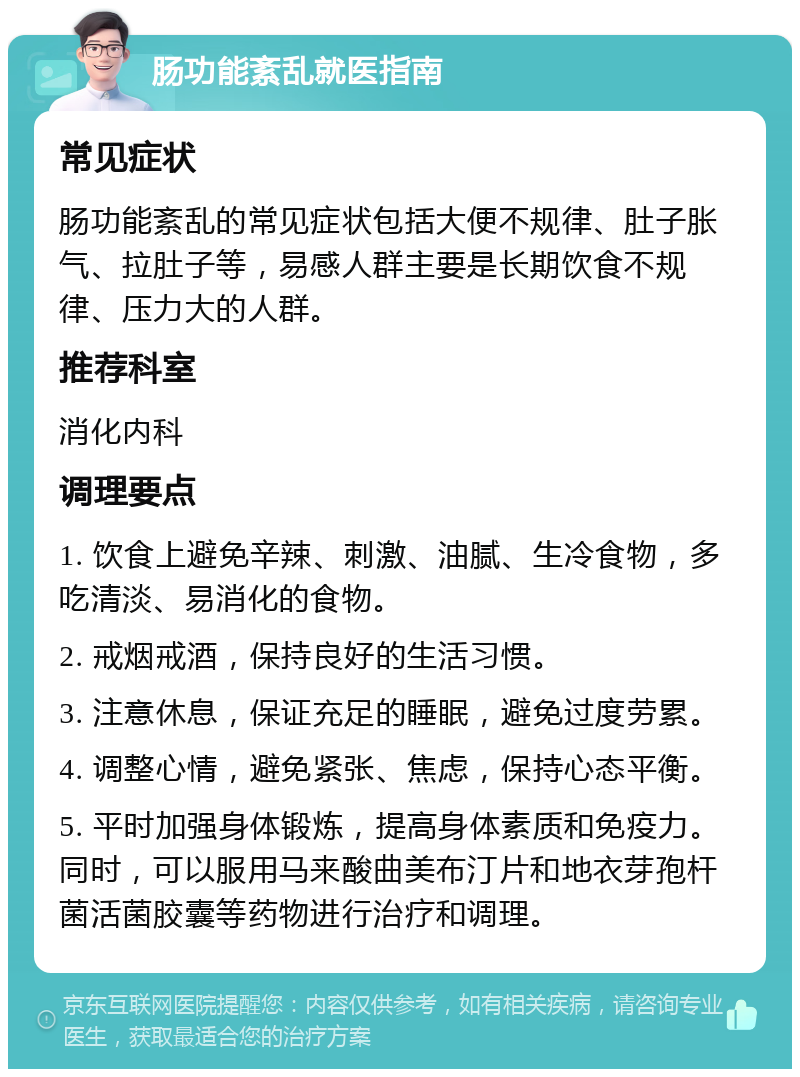 肠功能紊乱就医指南 常见症状 肠功能紊乱的常见症状包括大便不规律、肚子胀气、拉肚子等，易感人群主要是长期饮食不规律、压力大的人群。 推荐科室 消化内科 调理要点 1. 饮食上避免辛辣、刺激、油腻、生冷食物，多吃清淡、易消化的食物。 2. 戒烟戒酒，保持良好的生活习惯。 3. 注意休息，保证充足的睡眠，避免过度劳累。 4. 调整心情，避免紧张、焦虑，保持心态平衡。 5. 平时加强身体锻炼，提高身体素质和免疫力。同时，可以服用马来酸曲美布汀片和地衣芽孢杆菌活菌胶囊等药物进行治疗和调理。