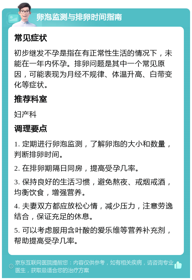 卵泡监测与排卵时间指南 常见症状 初步继发不孕是指在有正常性生活的情况下，未能在一年内怀孕。排卵问题是其中一个常见原因，可能表现为月经不规律、体温升高、白带变化等症状。 推荐科室 妇产科 调理要点 1. 定期进行卵泡监测，了解卵泡的大小和数量，判断排卵时间。 2. 在排卵期隔日同房，提高受孕几率。 3. 保持良好的生活习惯，避免熬夜、戒烟戒酒，均衡饮食，增强营养。 4. 夫妻双方都应放松心情，减少压力，注意劳逸结合，保证充足的休息。 5. 可以考虑服用含叶酸的爱乐维等营养补充剂，帮助提高受孕几率。