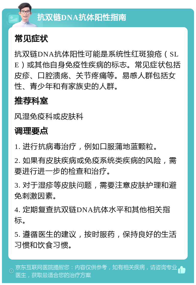 抗双链DNA抗体阳性指南 常见症状 抗双链DNA抗体阳性可能是系统性红斑狼疮（SLE）或其他自身免疫性疾病的标志。常见症状包括皮疹、口腔溃疡、关节疼痛等。易感人群包括女性、青少年和有家族史的人群。 推荐科室 风湿免疫科或皮肤科 调理要点 1. 进行抗病毒治疗，例如口服蒲地蓝颗粒。 2. 如果有皮肤疾病或免疫系统类疾病的风险，需要进行进一步的检查和治疗。 3. 对于湿疹等皮肤问题，需要注意皮肤护理和避免刺激因素。 4. 定期复查抗双链DNA抗体水平和其他相关指标。 5. 遵循医生的建议，按时服药，保持良好的生活习惯和饮食习惯。