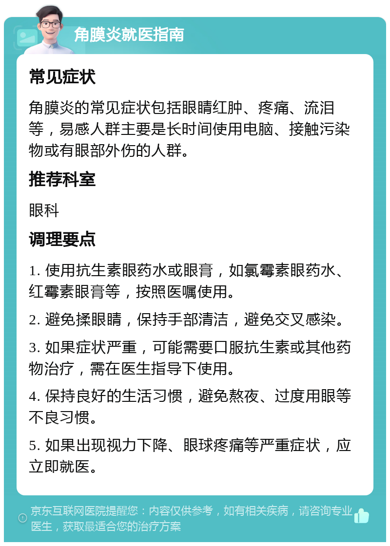 角膜炎就医指南 常见症状 角膜炎的常见症状包括眼睛红肿、疼痛、流泪等，易感人群主要是长时间使用电脑、接触污染物或有眼部外伤的人群。 推荐科室 眼科 调理要点 1. 使用抗生素眼药水或眼膏，如氯霉素眼药水、红霉素眼膏等，按照医嘱使用。 2. 避免揉眼睛，保持手部清洁，避免交叉感染。 3. 如果症状严重，可能需要口服抗生素或其他药物治疗，需在医生指导下使用。 4. 保持良好的生活习惯，避免熬夜、过度用眼等不良习惯。 5. 如果出现视力下降、眼球疼痛等严重症状，应立即就医。