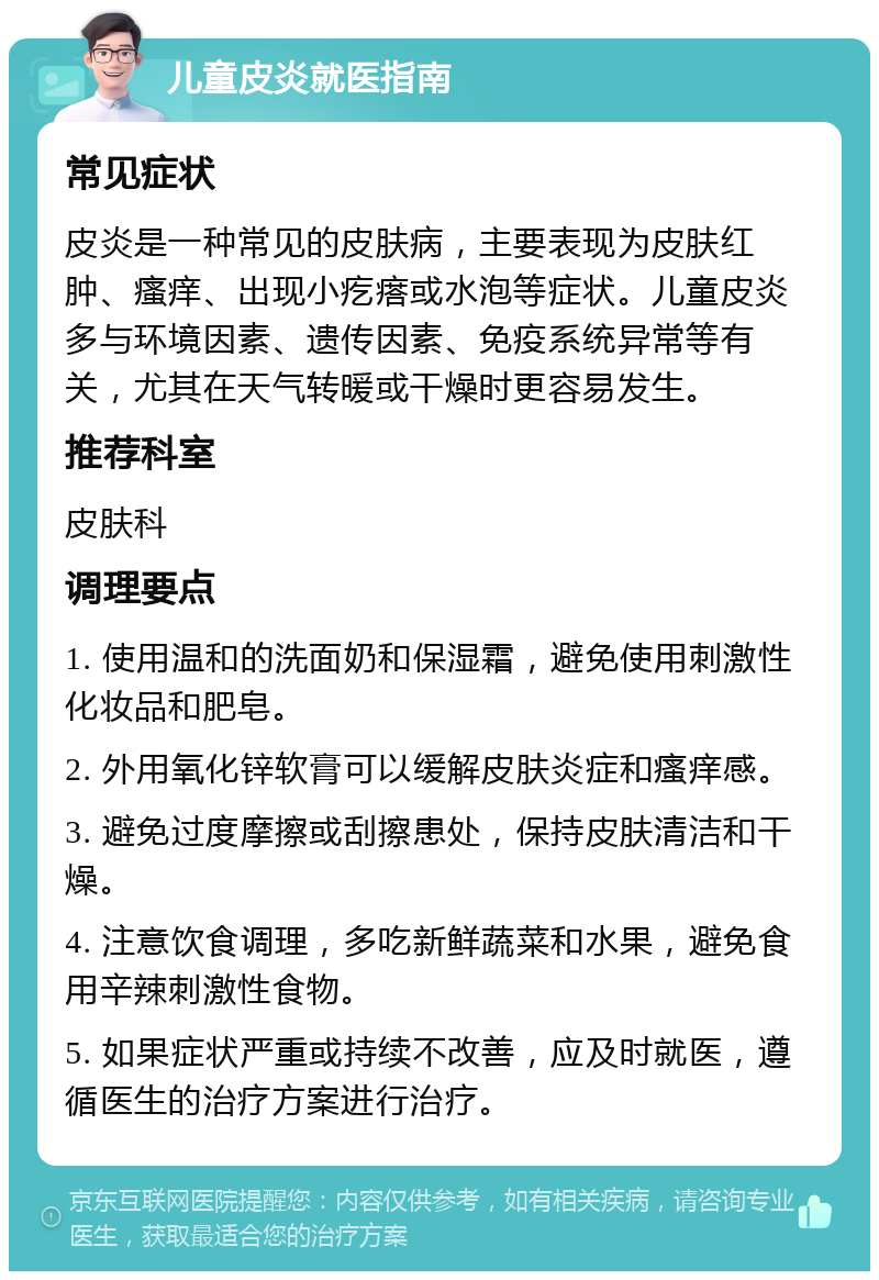 儿童皮炎就医指南 常见症状 皮炎是一种常见的皮肤病，主要表现为皮肤红肿、瘙痒、出现小疙瘩或水泡等症状。儿童皮炎多与环境因素、遗传因素、免疫系统异常等有关，尤其在天气转暖或干燥时更容易发生。 推荐科室 皮肤科 调理要点 1. 使用温和的洗面奶和保湿霜，避免使用刺激性化妆品和肥皂。 2. 外用氧化锌软膏可以缓解皮肤炎症和瘙痒感。 3. 避免过度摩擦或刮擦患处，保持皮肤清洁和干燥。 4. 注意饮食调理，多吃新鲜蔬菜和水果，避免食用辛辣刺激性食物。 5. 如果症状严重或持续不改善，应及时就医，遵循医生的治疗方案进行治疗。