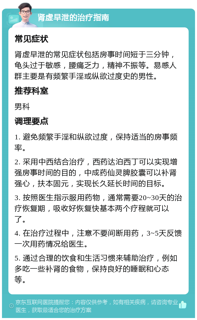 肾虚早泄的治疗指南 常见症状 肾虚早泄的常见症状包括房事时间短于三分钟，龟头过于敏感，腰痛乏力，精神不振等。易感人群主要是有频繁手淫或纵欲过度史的男性。 推荐科室 男科 调理要点 1. 避免频繁手淫和纵欲过度，保持适当的房事频率。 2. 采用中西结合治疗，西药达泊西丁可以实现增强房事时间的目的，中成药仙灵脾胶囊可以补肾强心，扶本固元，实现长久延长时间的目标。 3. 按照医生指示服用药物，通常需要20~30天的治疗恢复期，吸收好恢复快基本两个疗程就可以了。 4. 在治疗过程中，注意不要间断用药，3~5天反馈一次用药情况给医生。 5. 通过合理的饮食和生活习惯来辅助治疗，例如多吃一些补肾的食物，保持良好的睡眠和心态等。