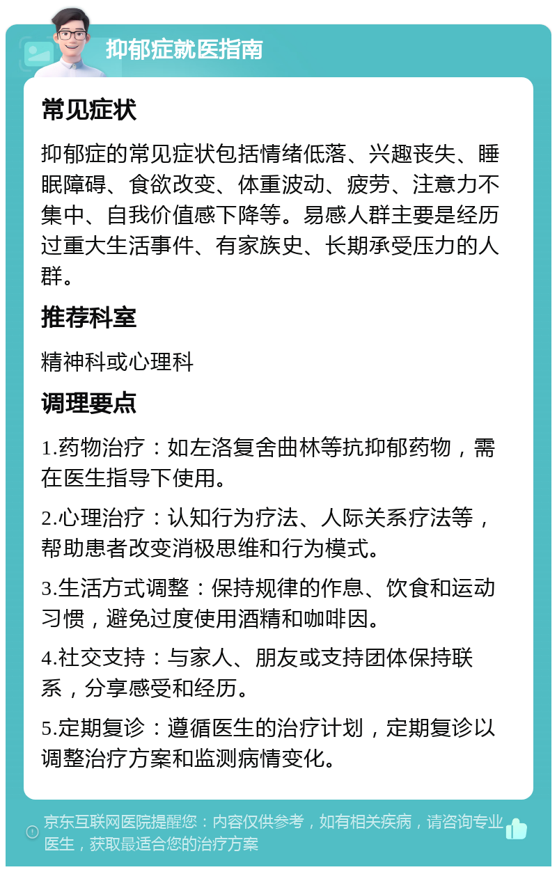 抑郁症就医指南 常见症状 抑郁症的常见症状包括情绪低落、兴趣丧失、睡眠障碍、食欲改变、体重波动、疲劳、注意力不集中、自我价值感下降等。易感人群主要是经历过重大生活事件、有家族史、长期承受压力的人群。 推荐科室 精神科或心理科 调理要点 1.药物治疗：如左洛复舍曲林等抗抑郁药物，需在医生指导下使用。 2.心理治疗：认知行为疗法、人际关系疗法等，帮助患者改变消极思维和行为模式。 3.生活方式调整：保持规律的作息、饮食和运动习惯，避免过度使用酒精和咖啡因。 4.社交支持：与家人、朋友或支持团体保持联系，分享感受和经历。 5.定期复诊：遵循医生的治疗计划，定期复诊以调整治疗方案和监测病情变化。