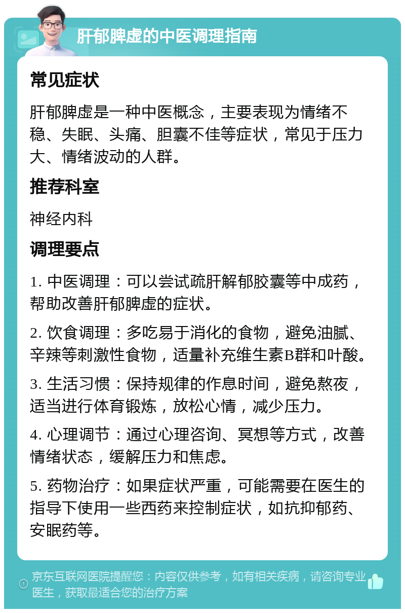 肝郁脾虚的中医调理指南 常见症状 肝郁脾虚是一种中医概念，主要表现为情绪不稳、失眠、头痛、胆囊不佳等症状，常见于压力大、情绪波动的人群。 推荐科室 神经内科 调理要点 1. 中医调理：可以尝试疏肝解郁胶囊等中成药，帮助改善肝郁脾虚的症状。 2. 饮食调理：多吃易于消化的食物，避免油腻、辛辣等刺激性食物，适量补充维生素B群和叶酸。 3. 生活习惯：保持规律的作息时间，避免熬夜，适当进行体育锻炼，放松心情，减少压力。 4. 心理调节：通过心理咨询、冥想等方式，改善情绪状态，缓解压力和焦虑。 5. 药物治疗：如果症状严重，可能需要在医生的指导下使用一些西药来控制症状，如抗抑郁药、安眠药等。