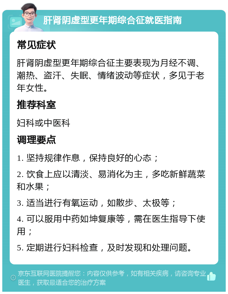 肝肾阴虚型更年期综合征就医指南 常见症状 肝肾阴虚型更年期综合征主要表现为月经不调、潮热、盗汗、失眠、情绪波动等症状，多见于老年女性。 推荐科室 妇科或中医科 调理要点 1. 坚持规律作息，保持良好的心态； 2. 饮食上应以清淡、易消化为主，多吃新鲜蔬菜和水果； 3. 适当进行有氧运动，如散步、太极等； 4. 可以服用中药如坤复康等，需在医生指导下使用； 5. 定期进行妇科检查，及时发现和处理问题。