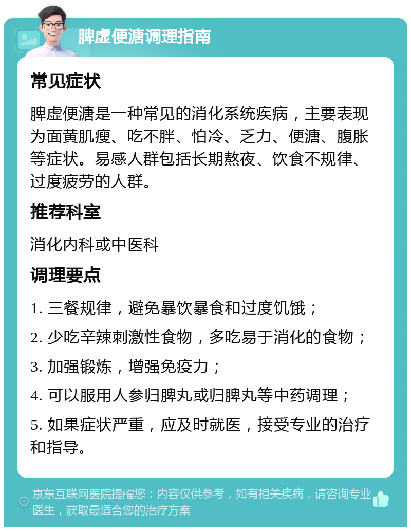 脾虚便溏调理指南 常见症状 脾虚便溏是一种常见的消化系统疾病，主要表现为面黄肌瘦、吃不胖、怕冷、乏力、便溏、腹胀等症状。易感人群包括长期熬夜、饮食不规律、过度疲劳的人群。 推荐科室 消化内科或中医科 调理要点 1. 三餐规律，避免暴饮暴食和过度饥饿； 2. 少吃辛辣刺激性食物，多吃易于消化的食物； 3. 加强锻炼，增强免疫力； 4. 可以服用人参归脾丸或归脾丸等中药调理； 5. 如果症状严重，应及时就医，接受专业的治疗和指导。