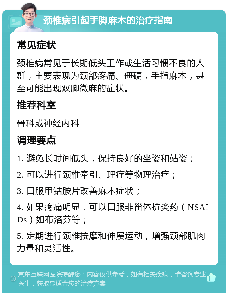 颈椎病引起手脚麻木的治疗指南 常见症状 颈椎病常见于长期低头工作或生活习惯不良的人群，主要表现为颈部疼痛、僵硬，手指麻木，甚至可能出现双脚微麻的症状。 推荐科室 骨科或神经内科 调理要点 1. 避免长时间低头，保持良好的坐姿和站姿； 2. 可以进行颈椎牵引、理疗等物理治疗； 3. 口服甲钴胺片改善麻木症状； 4. 如果疼痛明显，可以口服非甾体抗炎药（NSAIDs）如布洛芬等； 5. 定期进行颈椎按摩和伸展运动，增强颈部肌肉力量和灵活性。