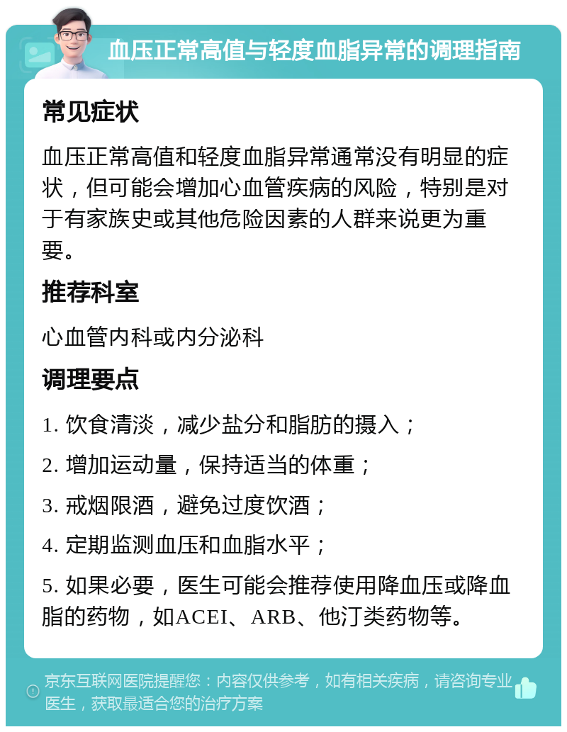 血压正常高值与轻度血脂异常的调理指南 常见症状 血压正常高值和轻度血脂异常通常没有明显的症状，但可能会增加心血管疾病的风险，特别是对于有家族史或其他危险因素的人群来说更为重要。 推荐科室 心血管内科或内分泌科 调理要点 1. 饮食清淡，减少盐分和脂肪的摄入； 2. 增加运动量，保持适当的体重； 3. 戒烟限酒，避免过度饮酒； 4. 定期监测血压和血脂水平； 5. 如果必要，医生可能会推荐使用降血压或降血脂的药物，如ACEI、ARB、他汀类药物等。