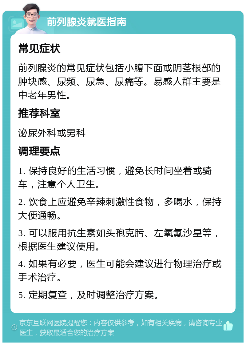 前列腺炎就医指南 常见症状 前列腺炎的常见症状包括小腹下面或阴茎根部的肿块感、尿频、尿急、尿痛等。易感人群主要是中老年男性。 推荐科室 泌尿外科或男科 调理要点 1. 保持良好的生活习惯，避免长时间坐着或骑车，注意个人卫生。 2. 饮食上应避免辛辣刺激性食物，多喝水，保持大便通畅。 3. 可以服用抗生素如头孢克肟、左氧氟沙星等，根据医生建议使用。 4. 如果有必要，医生可能会建议进行物理治疗或手术治疗。 5. 定期复查，及时调整治疗方案。